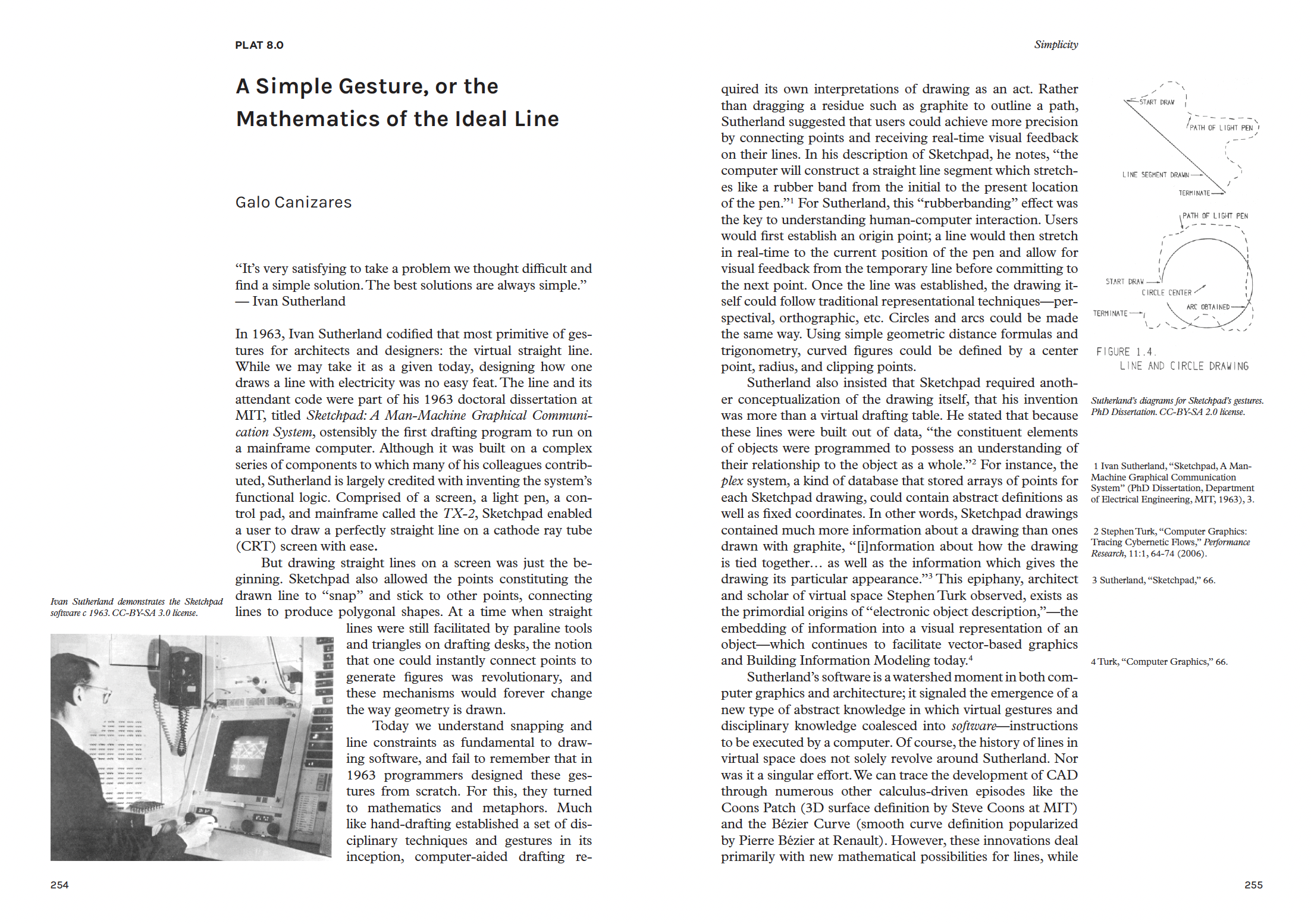 Ivan Sutherland’s quip on simplicity should raise eyebrows for two reasons. The first is that he is a mathematician and therefore may have a skewed view of what is considered simple; the second is that for the past sixty years he has worked with incredibly complex mechanisms of computer graphics. In fact, it was Sutherland who codified the most primitive of gestures for architects and designers: the virtual straight line. While we may take it as a given today, designing how one draws a line with electricity was no easy feat.